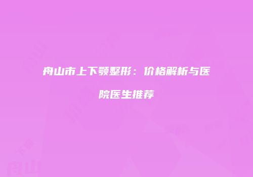 舟山市上下颚整形：价格解析与医院医生推荐
