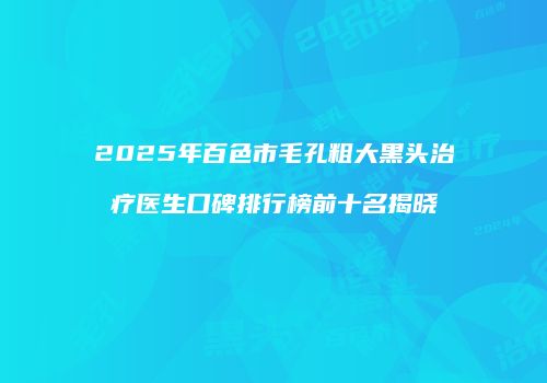 2025年百色市毛孔粗大黑头治疗医生口碑排行榜前十名揭晓