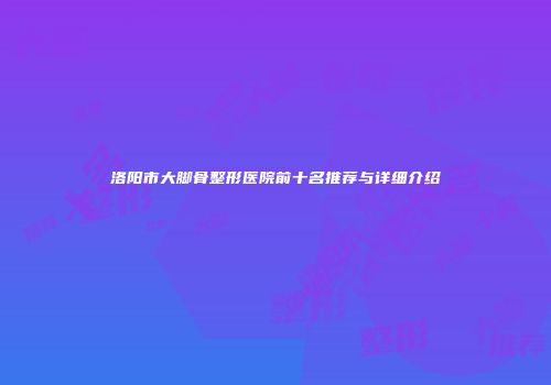 洛阳市大脚骨整形医院前十名推荐与详细介绍