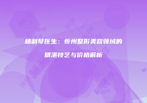 杨利琴医生：忻州整形美容领域的精湛技艺与价格解析