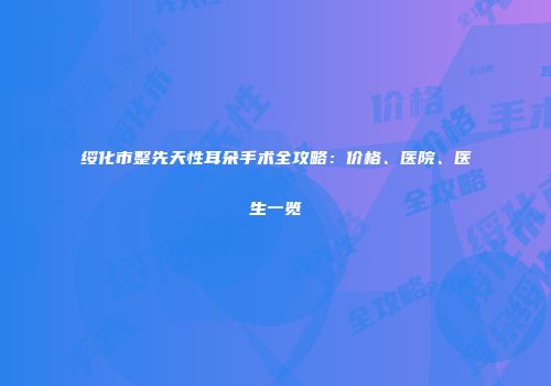 绥化市整先天性耳朵手术全攻略：价格、医院、医生一览