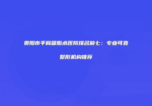 贵阳市手臂吸脂术医院排名前七：专业可靠整形机构推荐