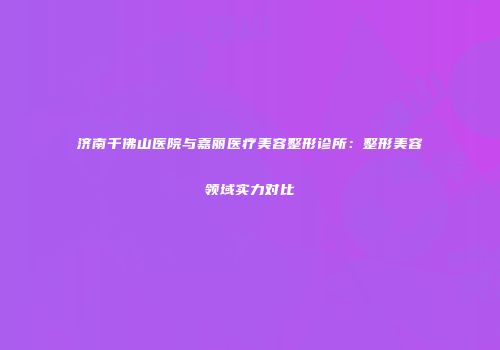 济南千佛山医院与嘉丽医疗美容整形诊所：整形美容领域实力对比
