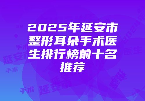 2025年延安市整形耳朵手术医生排行榜前十名推荐