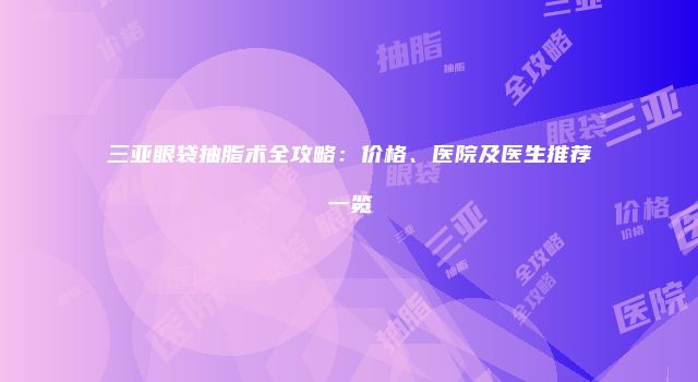 三亚眼袋抽脂术全攻略：价格、医院及医生推荐一览