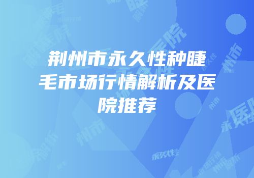 荆州市永久性种睫毛市场行情解析及医院推荐