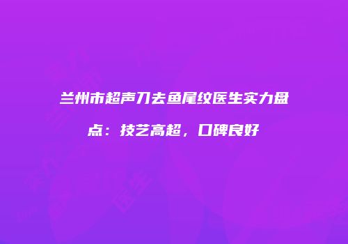 兰州市超声刀去鱼尾纹医生实力盘点：技艺高超，口碑良好