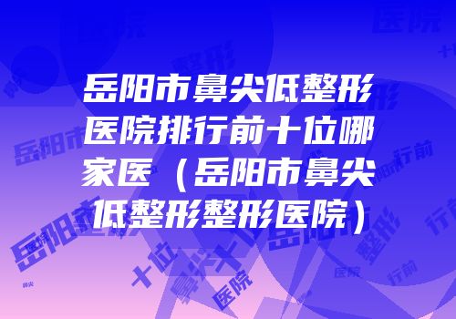 岳阳市鼻尖低整形医院排行前十位哪家医（岳阳市鼻尖低整形整形医院）