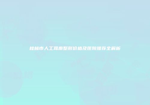 桂林市人工耳廓整形价格及医院推荐全解析