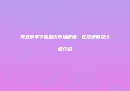 商丘市丰下颌整形市场解析：医院费用及详细介绍