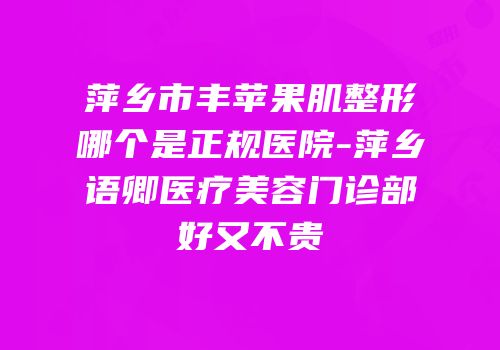 萍乡市丰苹果肌整形哪个是正规医院-萍乡语卿医疗美容门诊部好又不贵