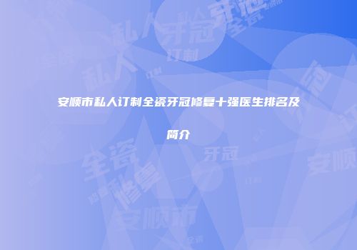安顺市私人订制全瓷牙冠修复十强医生排名及简介