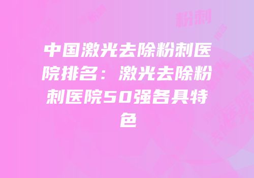 中国激光去除粉刺医院排名：激光去除粉刺医院50强各具特色