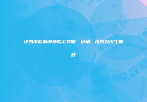 绵阳市脸面部抽脂全攻略：价格、医院及医生推荐