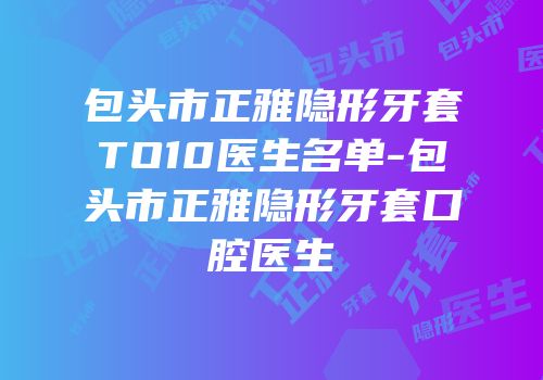 包头市正雅隐形牙套TO10医生名单-包头市正雅隐形牙套口腔医生