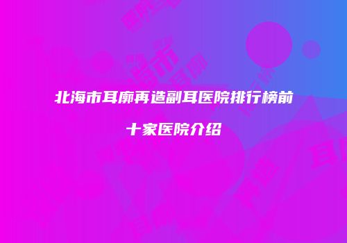 北海市耳廓再造副耳医院排行榜前十家医院介绍