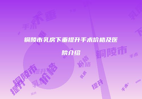 铜陵市乳房下垂提升手术价格及医院介绍
