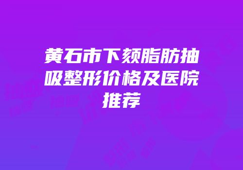 黄石市下颏脂肪抽吸整形价格及医院推荐