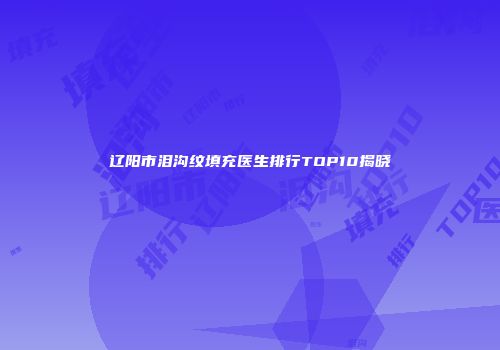 辽阳市泪沟纹填充医生排行TOP10揭晓