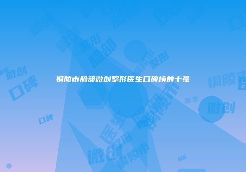 铜陵市脸部微创整形医生口碑榜前十强