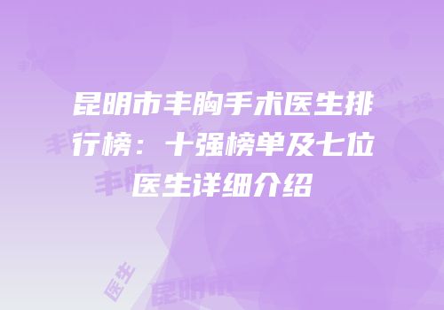昆明市丰胸手术医生排行榜：十强榜单及七位医生详细介绍