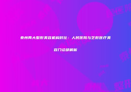 泰州两大整形美容机构对比：人民医院与艺形医疗美容门诊部解析