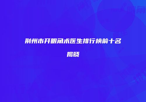 荆州市开眼角术医生排行榜前十名揭晓