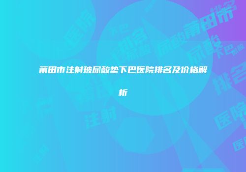莆田市注射玻尿酸垫下巴医院排名及价格解析