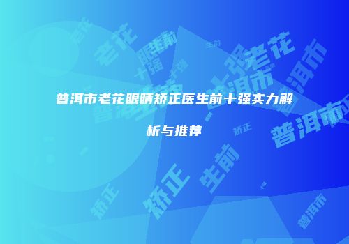 普洱市老花眼睛矫正医生前十强实力解析与推荐