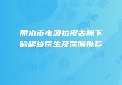 丽水市电波拉皮去除下睑眼袋医生及医院推荐