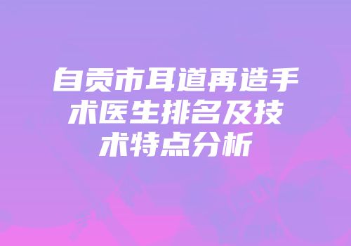 自贡市耳道再造手术医生排名及技术特点分析