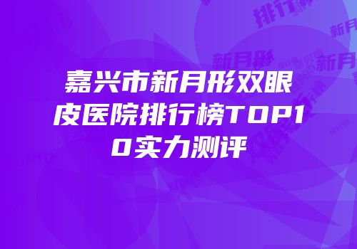 嘉兴市新月形双眼皮医院排行榜TOP10实力测评