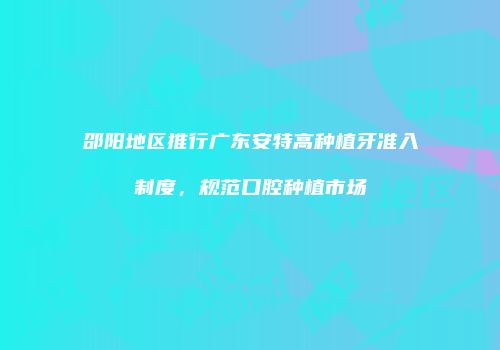 邵阳地区推行广东安特高种植牙准入制度，规范口腔种植市场