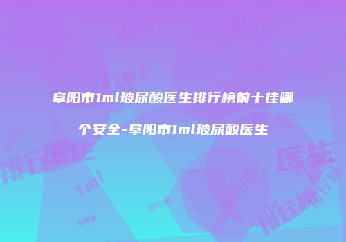 阜阳市1ml玻尿酸医生排行榜前十佳哪个安全-阜阳市1ml玻尿酸医生