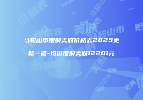 马鞍山市镭射美肤价格表2025更新一览-均价镭射美肤12201元
