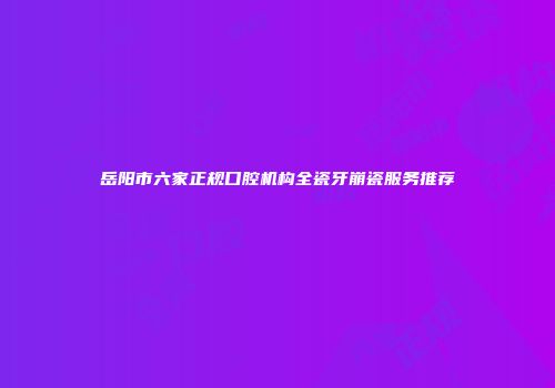 岳阳市六家正规口腔机构全瓷牙崩瓷服务推荐