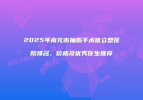 2025年南充市抽脂手术优立塑医院排名、价格及优秀医生推荐