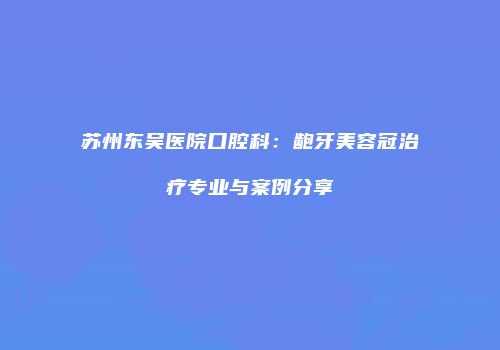 苏州东吴医院口腔科：龅牙美容冠治疗专业与案例分享
