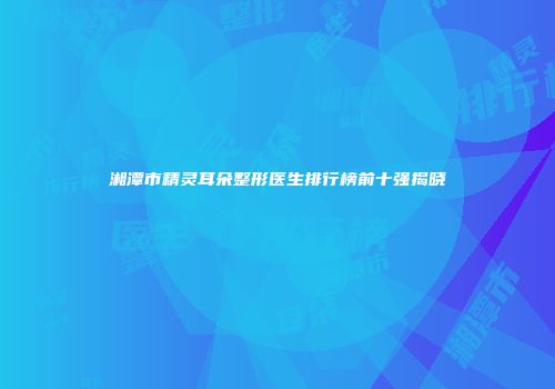 湘潭市精灵耳朵整形医生排行榜前十强揭晓