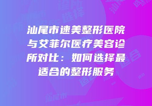 汕尾市速美整形医院与艾菲尔医疗美容诊所对比：如何选择最适合的整形服务