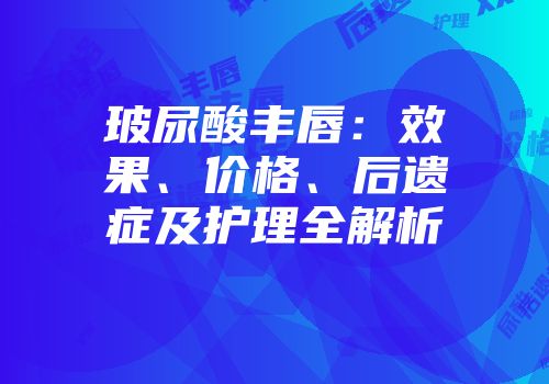 玻尿酸丰唇：效果、价格、后遗症及护理全解析