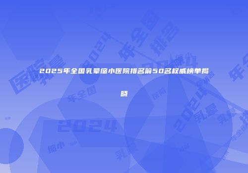 2025年全国乳晕缩小医院排名前50名权威榜单揭晓