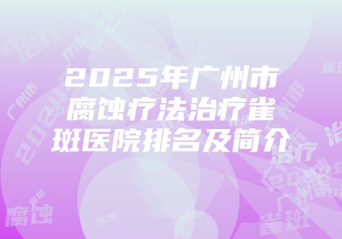 2025年广州市腐蚀疗法治疗雀斑医院排名及简介