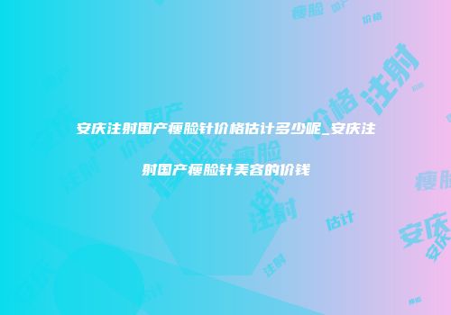 安庆注射国产瘦脸针价格估计多少呢_安庆注射国产瘦脸针美容的价钱