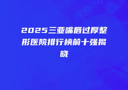 2025三亚嘴唇过厚整形医院排行榜前十强揭晓