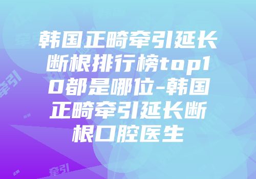 韩国正畸牵引延长断根排行榜top10都是哪位-韩国正畸牵引延长断根口腔医生