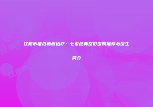 辽阳市痤疮瘢痕治疗：七家经典整形医院推荐与医生简介
