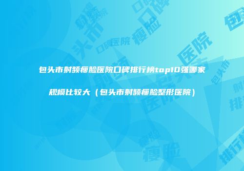包头市射频瘦脸医院口碑排行榜top10强哪家规模比较大（包头市射频瘦脸整形医院）