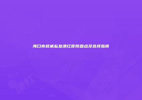 海口市权威私处漂红医院盘点及选择指南
