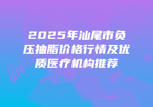 2025年汕尾市负压抽脂价格行情及优质医疗机构推荐